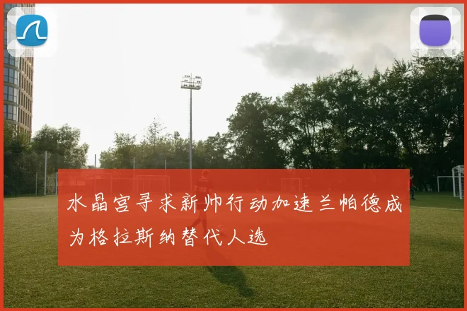 水晶宫寻求新帅行动加速兰帕德成为格拉斯纳替代人选