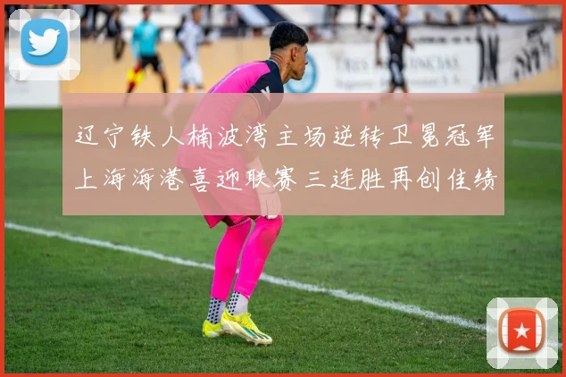 辽宁铁人楠波湾主场逆转卫冕冠军上海海港喜迎联赛三连胜再创佳绩