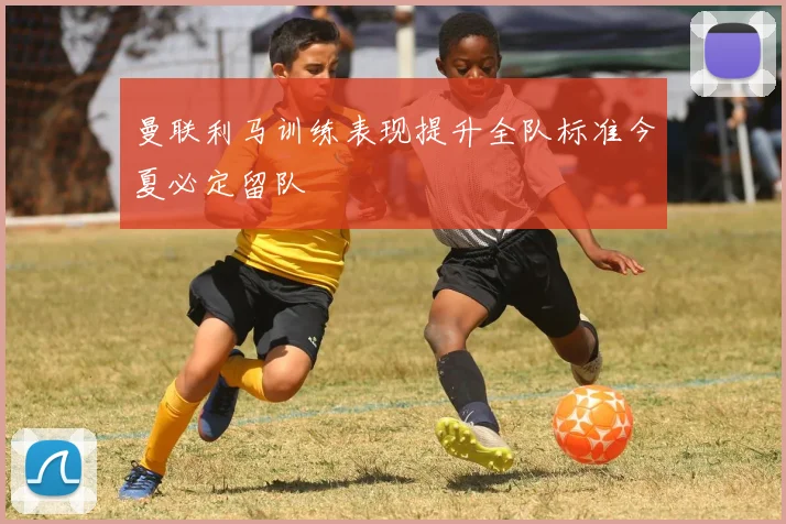 曼联利马训练表现提升全队标准今夏必定留队
