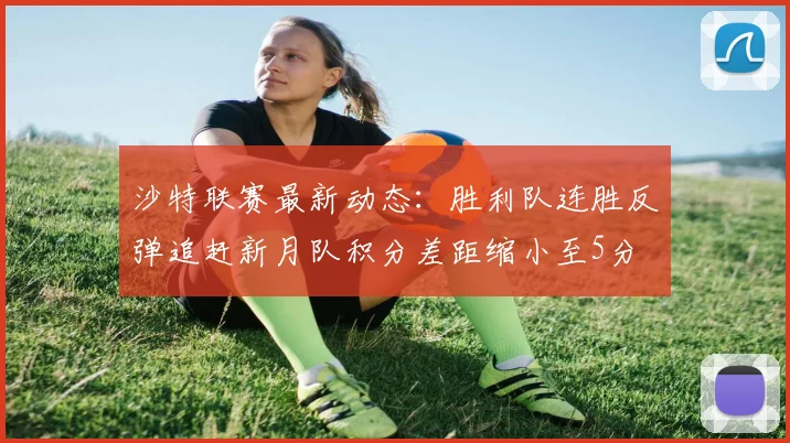 沙特联赛最新动态：胜利队连胜反弹追赶新月队积分差距缩小至5分