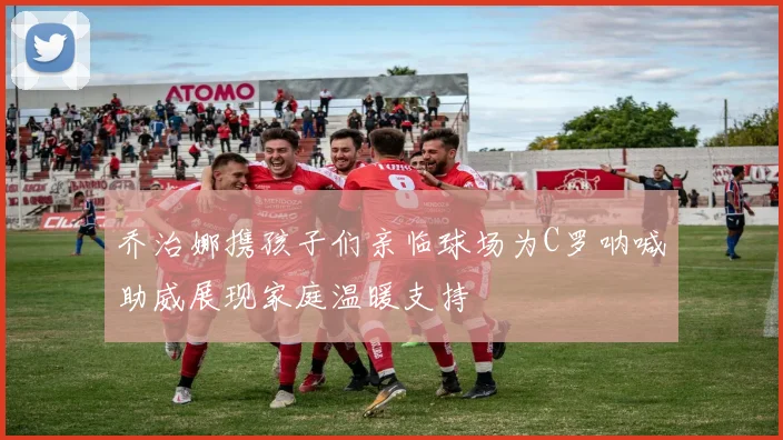 乔治娜携孩子们亲临球场为C罗呐喊助威展现家庭温暖支持