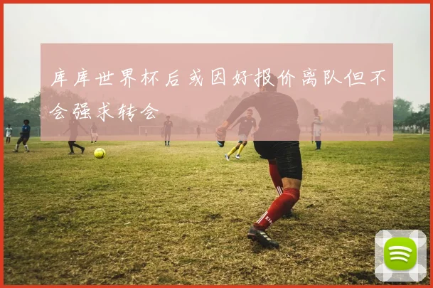 库库世界杯后或因好报价离队但不会强求转会
