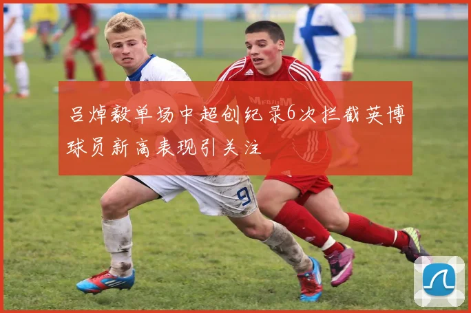 吕焯毅单场中超创纪录6次拦截英博球员新高表现引关注