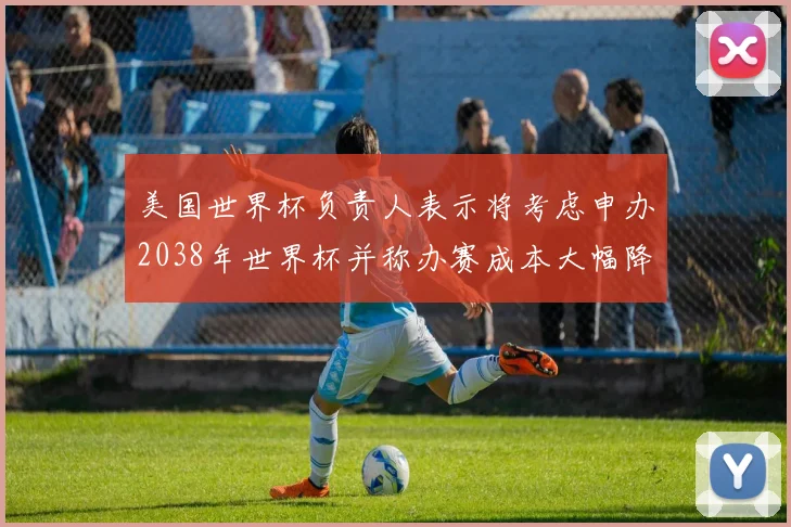 美国世界杯负责人表示将考虑申办2038年世界杯并称办赛成本大幅降低