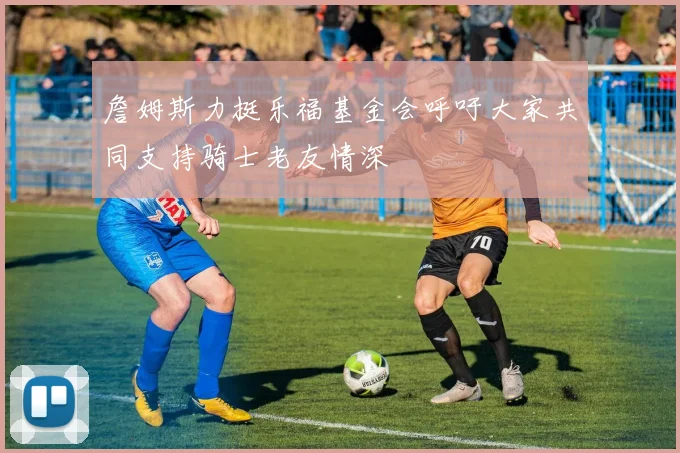 詹姆斯力挺乐福基金会呼吁大家共同支持骑士老友情深