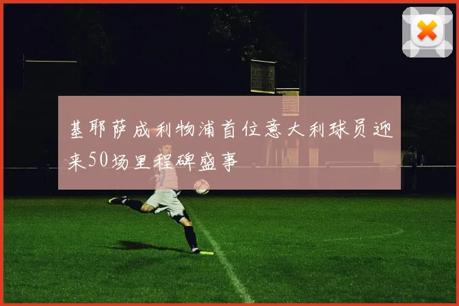 基耶萨成利物浦首位意大利球员迎来50场里程碑盛事