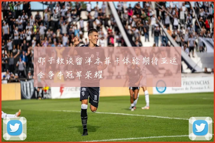 邵子钦谈留洋本菲卡体验期待亚运会争夺冠军荣耀