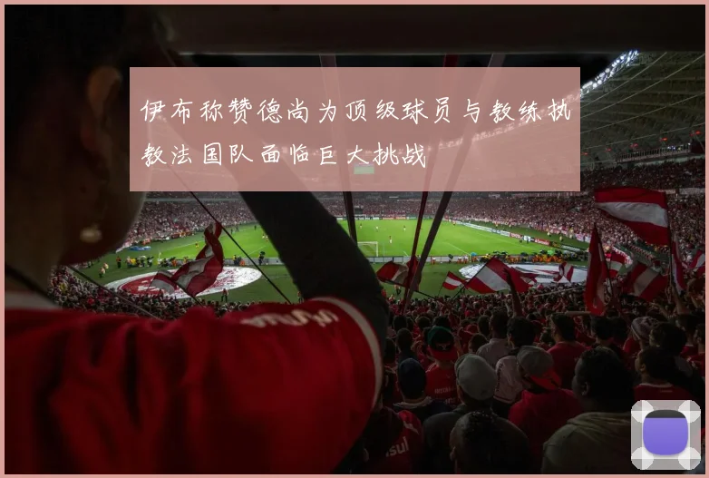 伊布称赞德尚为顶级球员与教练执教法国队面临巨大挑战