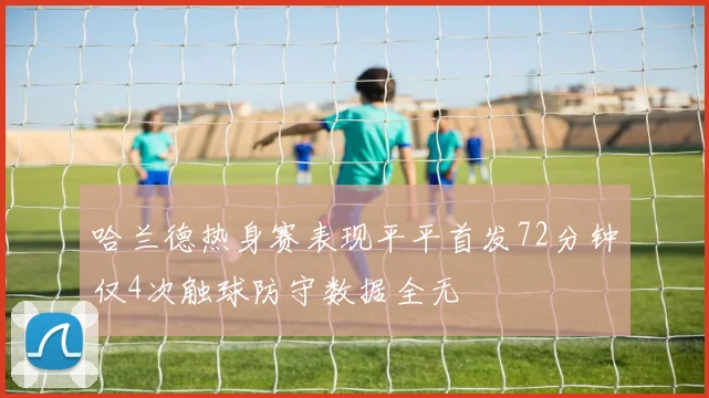 哈兰德热身赛表现平平首发72分钟仅4次触球防守数据全无