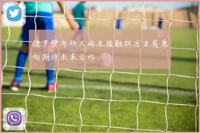 德罗赞与热火尚未接触双方互有意向期待未来合作