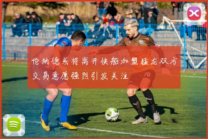 伦纳德或将离开快船加盟猛龙双方交易意愿强烈引发关注