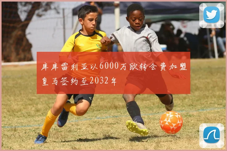 库库雷利亚以6000万欧转会费加盟皇马签约至2032年
