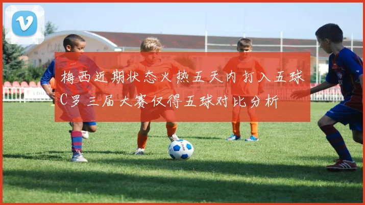 梅西近期状态火热五天内打入五球C罗三届大赛仅得五球对比分析