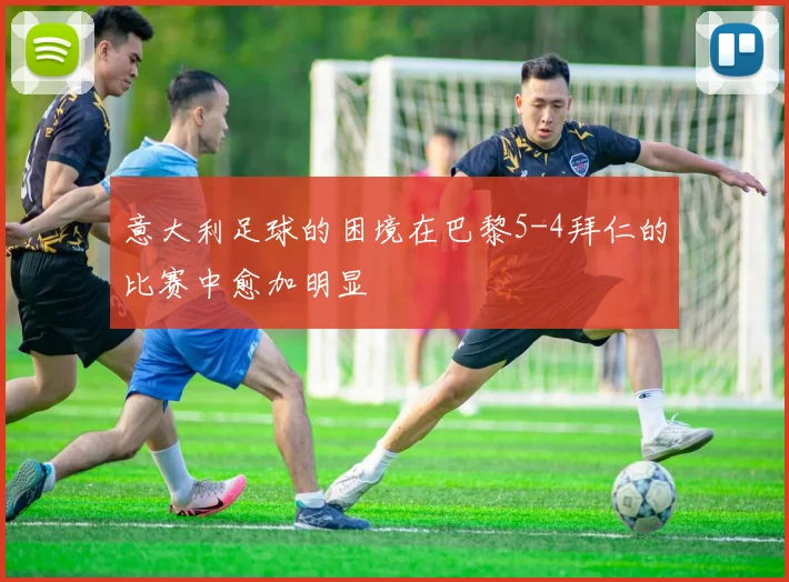 意大利足球的困境在巴黎5-4拜仁的比赛中愈加明显