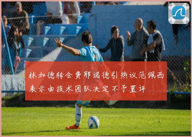 林加德转会费耶诺德引热议范佩西表示由技术团队决定不予置评