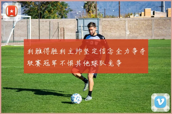 利雅得胜利主帅坚定信念全力争夺联赛冠军不惧其他球队竞争