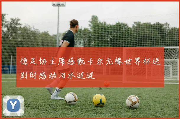 德足协主席感慨卡尔无缘世界杯送别时感动泪水涟涟
